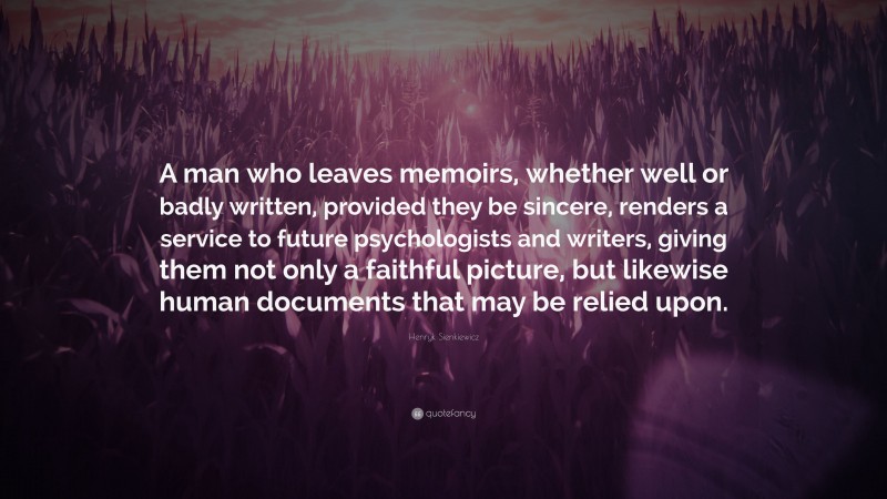 Henryk Sienkiewicz Quote: “A man who leaves memoirs, whether well or badly written, provided they be sincere, renders a service to future psychologists and writers, giving them not only a faithful picture, but likewise human documents that may be relied upon.”