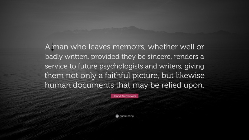 Henryk Sienkiewicz Quote: “A man who leaves memoirs, whether well or badly written, provided they be sincere, renders a service to future psychologists and writers, giving them not only a faithful picture, but likewise human documents that may be relied upon.”