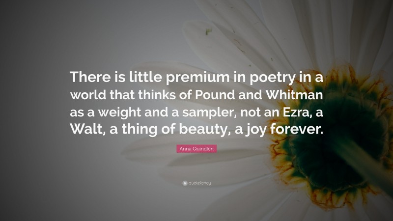 Anna Quindlen Quote: “There is little premium in poetry in a world that thinks of Pound and Whitman as a weight and a sampler, not an Ezra, a Walt, a thing of beauty, a joy forever.”