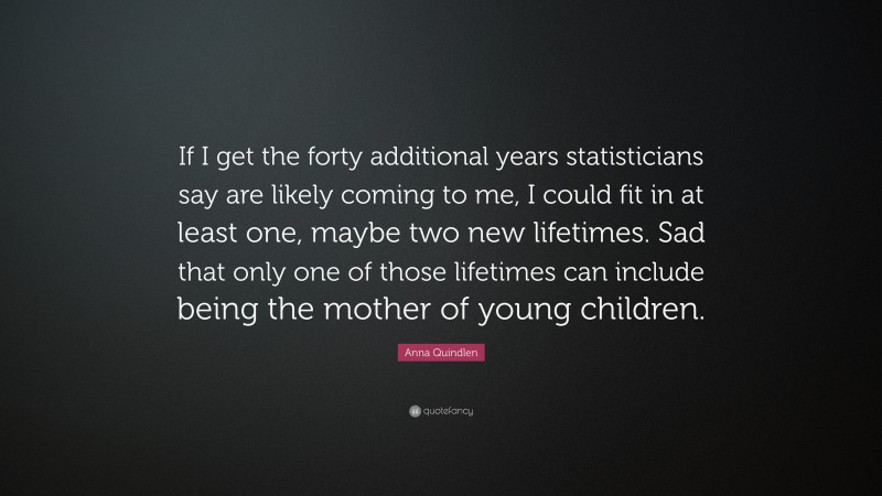 Anna Quindlen Quote: “If I get the forty additional years statisticians say are likely coming to me, I could fit in at least one, maybe two new lifetimes. Sad that only one of those lifetimes can include being the mother of young children.”