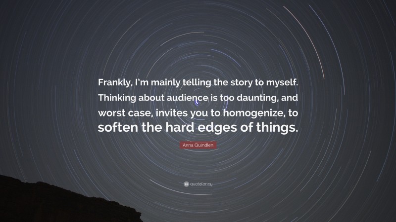 Anna Quindlen Quote: “Frankly, I’m mainly telling the story to myself. Thinking about audience is too daunting, and worst case, invites you to homogenize, to soften the hard edges of things.”