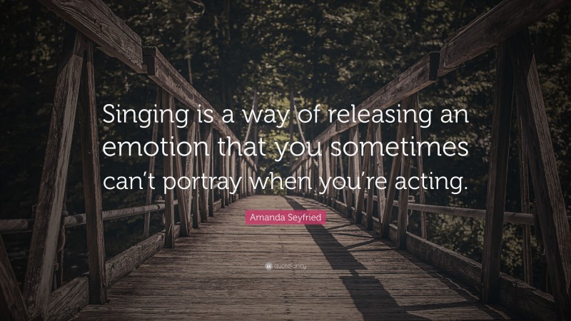 Amanda Seyfried Quote: “Singing is a way of releasing an emotion that you sometimes can’t portray when you’re acting.”