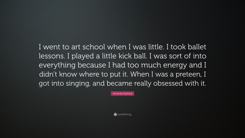 Amanda Seyfried Quote: “I went to art school when I was little. I took ballet lessons. I played a little kick ball. I was sort of into everything because I had too much energy and I didn’t know where to put it. When I was a preteen, I got into singing, and became really obsessed with it.”