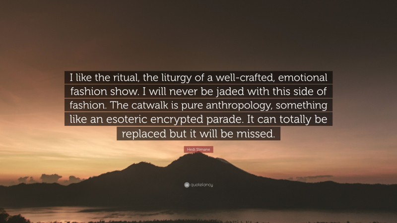 Hedi Slimane Quote: “I like the ritual, the liturgy of a well-crafted, emotional fashion show. I will never be jaded with this side of fashion. The catwalk is pure anthropology, something like an esoteric encrypted parade. It can totally be replaced but it will be missed.”
