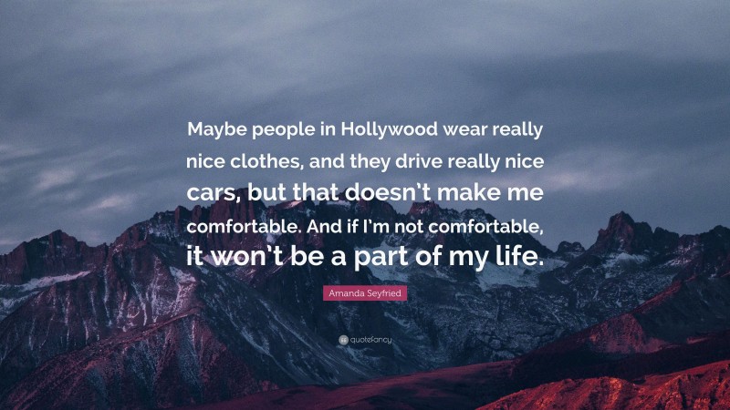 Amanda Seyfried Quote: “Maybe people in Hollywood wear really nice clothes, and they drive really nice cars, but that doesn’t make me comfortable. And if I’m not comfortable, it won’t be a part of my life.”