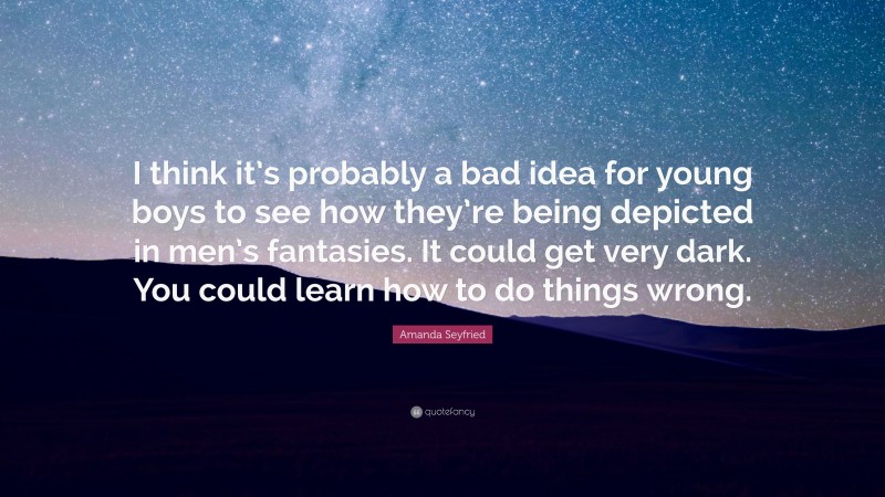 Amanda Seyfried Quote: “I think it’s probably a bad idea for young boys to see how they’re being depicted in men’s fantasies. It could get very dark. You could learn how to do things wrong.”