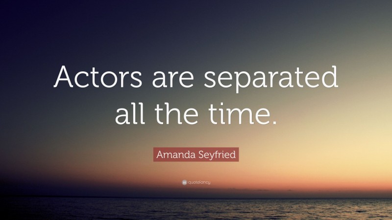 Amanda Seyfried Quote: “Actors are separated all the time.”