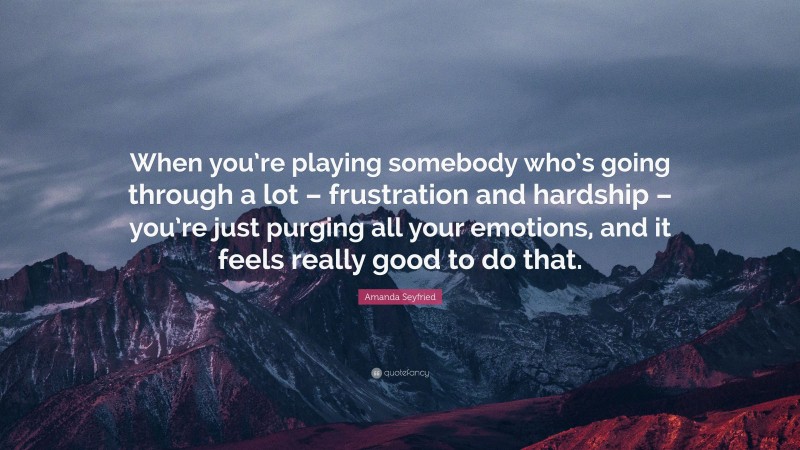 Amanda Seyfried Quote: “When you’re playing somebody who’s going through a lot – frustration and hardship – you’re just purging all your emotions, and it feels really good to do that.”