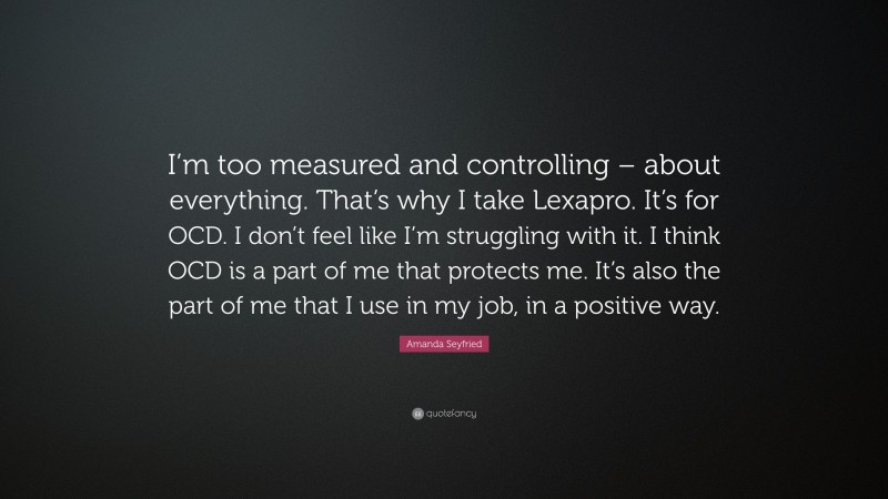 Amanda Seyfried Quote: “I’m too measured and controlling – about everything. That’s why I take Lexapro. It’s for OCD. I don’t feel like I’m struggling with it. I think OCD is a part of me that protects me. It’s also the part of me that I use in my job, in a positive way.”