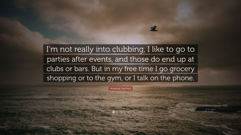 Amanda Seyfried Quote: “I’m not really into clubbing, I like to go to parties after events, and those do end up at clubs or bars. But in my free time I go grocery shopping or to the gym, or I talk on the phone.”