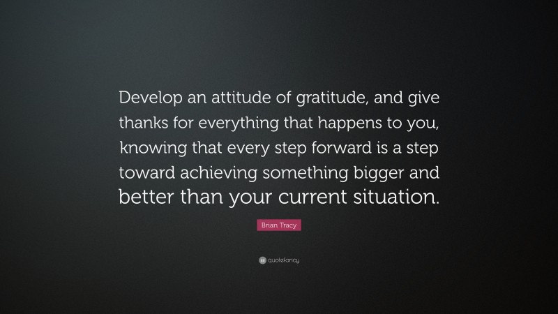 Brian Tracy Quote: “Develop an attitude of gratitude, and give thanks for everything that happens to you, knowing that every step forward is a step toward achieving something bigger and better than your current situation.”
