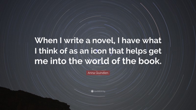 Anna Quindlen Quote: “When I write a novel, I have what I think of as an icon that helps get me into the world of the book.”