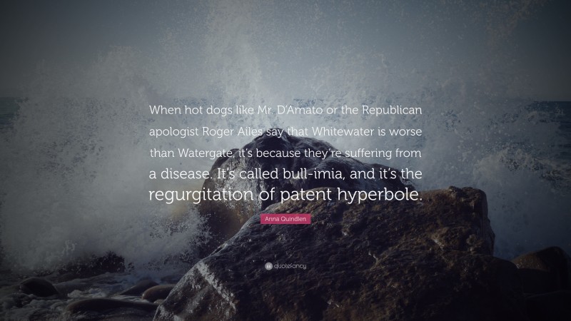 Anna Quindlen Quote: “When hot dogs like Mr. D’Amato or the Republican apologist Roger Ailes say that Whitewater is worse than Watergate, it’s because they’re suffering from a disease. It’s called bull-imia, and it’s the regurgitation of patent hyperbole.”
