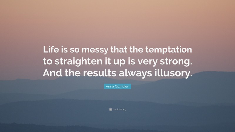 Anna Quindlen Quote: “Life is so messy that the temptation to straighten it up is very strong. And the results always illusory.”