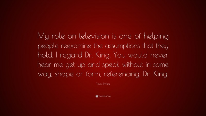 Tavis Smiley Quote: “My role on television is one of helping people reexamine the assumptions that they hold. I regard Dr. King. You would never hear me get up and speak without in some way, shape or form, referencing, Dr. King.”