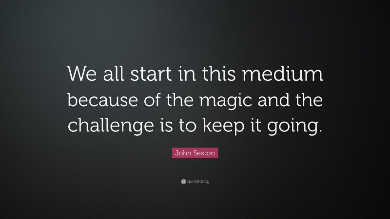 John Sexton Quote: “We all start in this medium because of the magic and the challenge is to keep it going.”