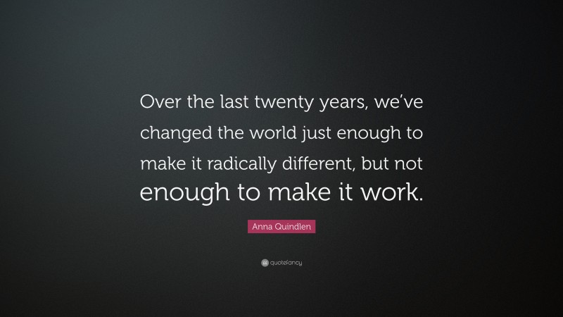 Anna Quindlen Quote: “Over the last twenty years, we’ve changed the world just enough to make it radically different, but not enough to make it work.”