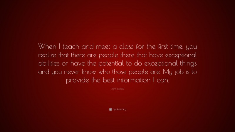 John Sexton Quote: “When I teach and meet a class for the first time, you realize that there are people there that have exceptional abilities or have the potential to do exceptional things and you never know who those people are. My job is to provide the best information I can.”