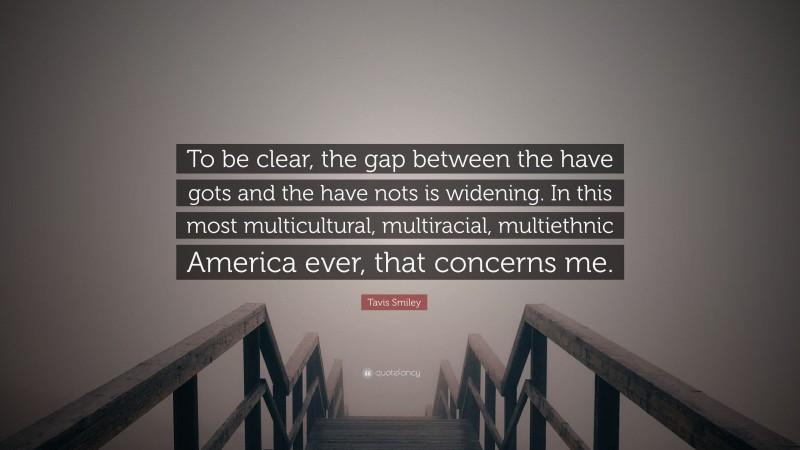 Tavis Smiley Quote: “To be clear, the gap between the have gots and the have nots is widening. In this most multicultural, multiracial, multiethnic America ever, that concerns me.”