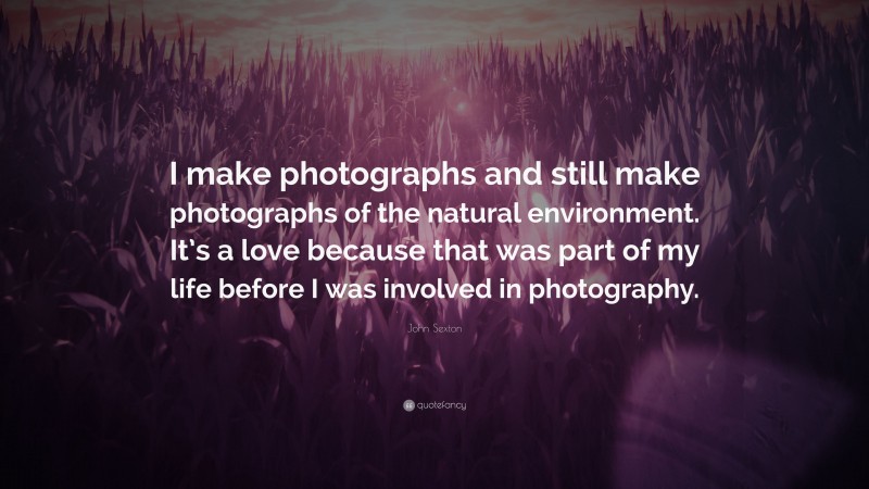 John Sexton Quote: “I make photographs and still make photographs of the natural environment. It’s a love because that was part of my life before I was involved in photography.”