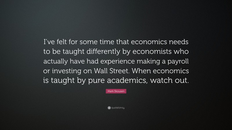 Mark Skousen Quote: “I’ve felt for some time that economics needs to be taught differently by economists who actually have had experience making a payroll or investing on Wall Street. When economics is taught by pure academics, watch out.”