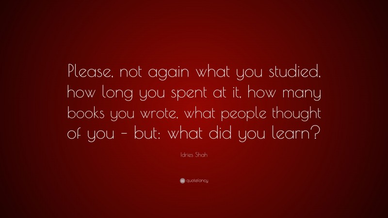 Idries Shah Quote: “Please, not again what you studied, how long you spent at it, how many books you wrote, what people thought of you – but: what did you learn?”