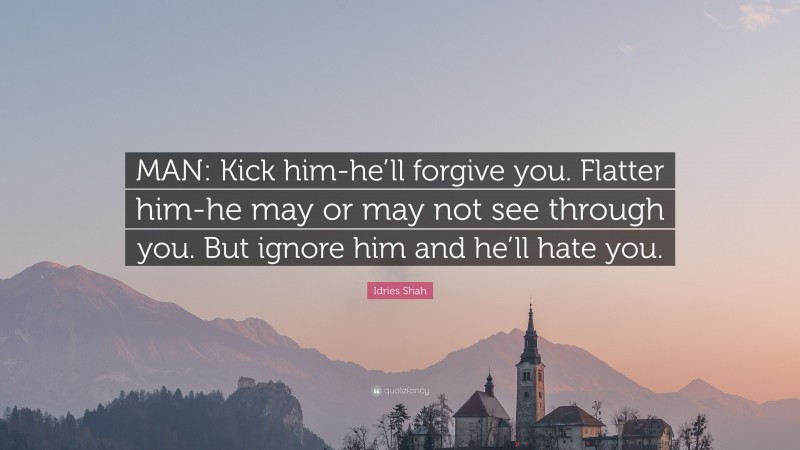 Idries Shah Quote: “MAN: Kick him-he’ll forgive you. Flatter him-he may or may not see through you. But ignore him and he’ll hate you.”