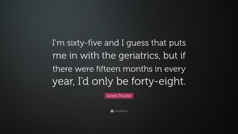 James Thurber Quote: “I’m sixty-five and I guess that puts me in with the geriatrics, but if there were fifteen months in every year, I’d only be forty-eight.”