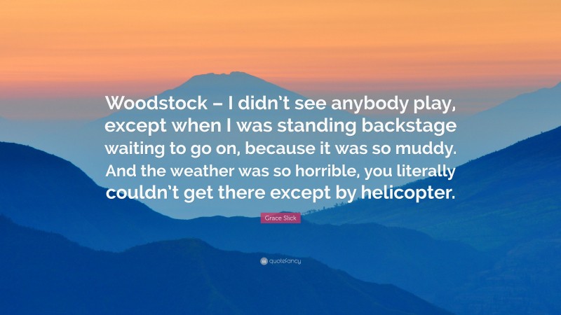Grace Slick Quote: “Woodstock – I didn’t see anybody play, except when I was standing backstage waiting to go on, because it was so muddy. And the weather was so horrible, you literally couldn’t get there except by helicopter.”