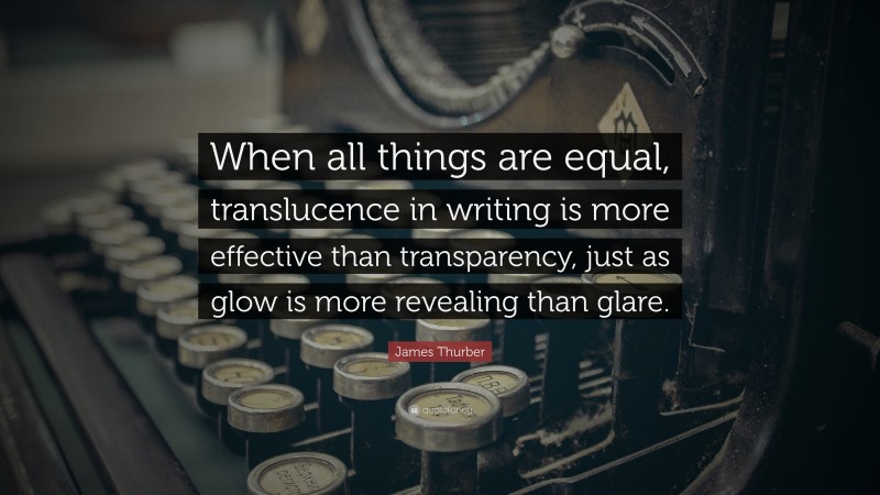 James Thurber Quote: “When all things are equal, translucence in writing is more effective than transparency, just as glow is more revealing than glare.”
