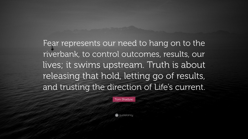 Tom Shadyac Quote: “Fear represents our need to hang on to the riverbank, to control outcomes, results, our lives; it swims upstream. Truth is about releasing that hold, letting go of results, and trusting the direction of Life’s current.”