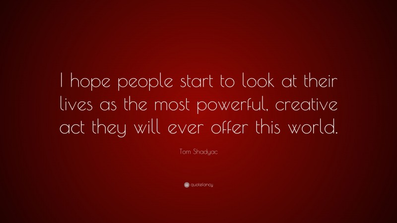 Tom Shadyac Quote: “I hope people start to look at their lives as the most powerful, creative act they will ever offer this world.”