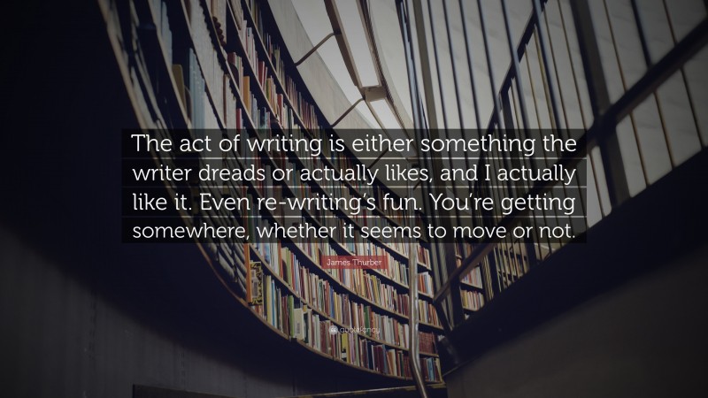 James Thurber Quote: “The act of writing is either something the writer dreads or actually likes, and I actually like it. Even re-writing’s fun. You’re getting somewhere, whether it seems to move or not.”