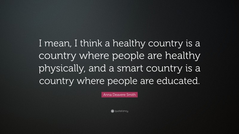 Anna Deavere Smith Quote: “I mean, I think a healthy country is a country where people are healthy physically, and a smart country is a country where people are educated.”