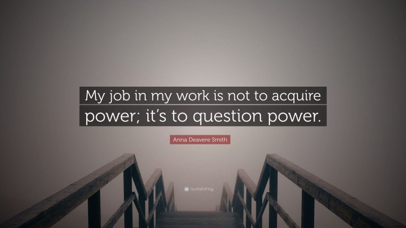 Anna Deavere Smith Quote: “My job in my work is not to acquire power; it’s to question power.”