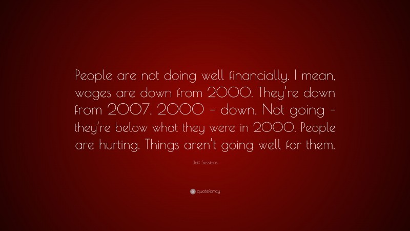 Jeff Sessions Quote: “People are not doing well financially. I mean, wages are down from 2000. They’re down from 2007. 2000 – down. Not going – they’re below what they were in 2000. People are hurting. Things aren’t going well for them.”