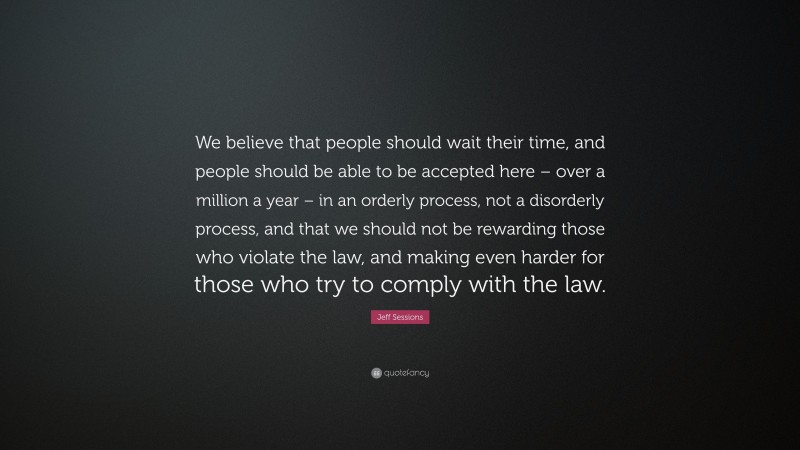 Jeff Sessions Quote: “We believe that people should wait their time, and people should be able to be accepted here – over a million a year – in an orderly process, not a disorderly process, and that we should not be rewarding those who violate the law, and making even harder for those who try to comply with the law.”