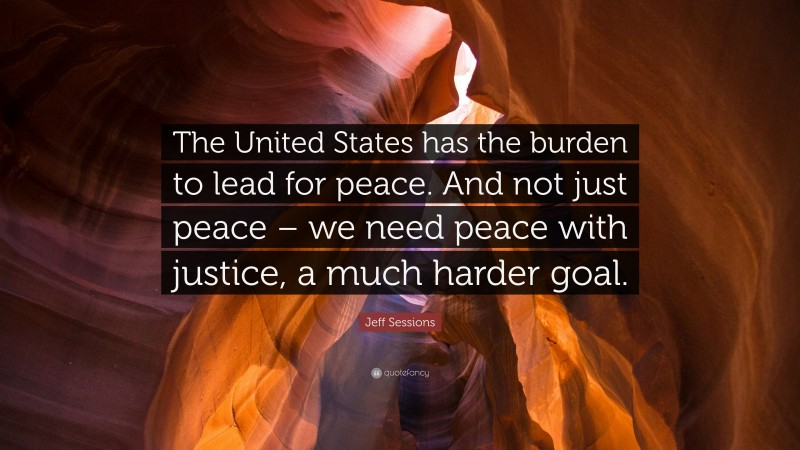 Jeff Sessions Quote: “The United States has the burden to lead for peace. And not just peace – we need peace with justice, a much harder goal.”