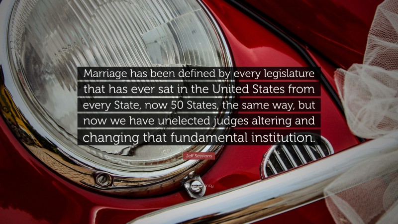 Jeff Sessions Quote: “Marriage has been defined by every legislature that has ever sat in the United States from every State, now 50 States, the same way, but now we have unelected judges altering and changing that fundamental institution.”