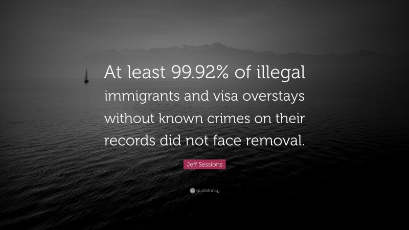Jeff Sessions Quote: “At least 99.92% of illegal immigrants and visa overstays without known crimes on their records did not face removal.”