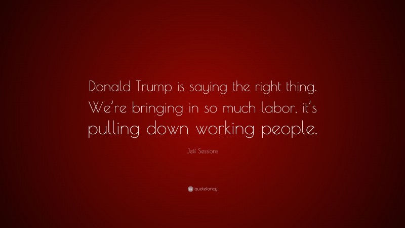 Jeff Sessions Quote: “Donald Trump is saying the right thing. We’re bringing in so much labor, it’s pulling down working people.”