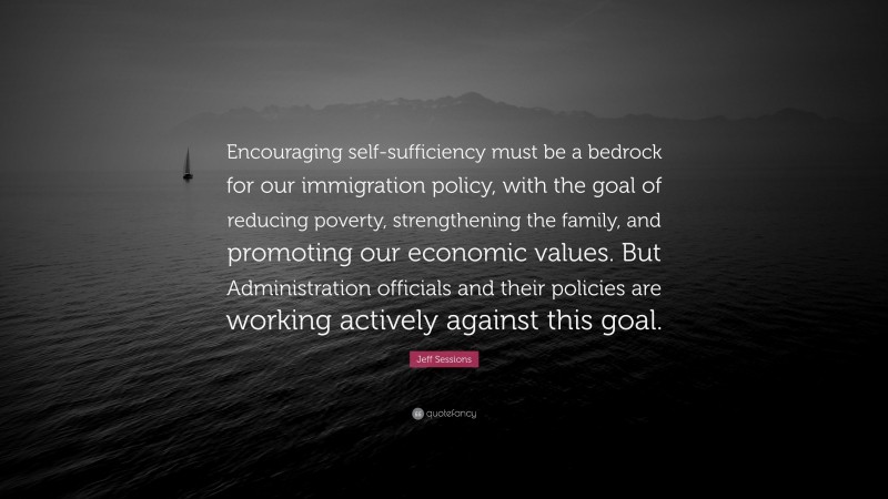 Jeff Sessions Quote: “Encouraging self-sufficiency must be a bedrock for our immigration policy, with the goal of reducing poverty, strengthening the family, and promoting our economic values. But Administration officials and their policies are working actively against this goal.”