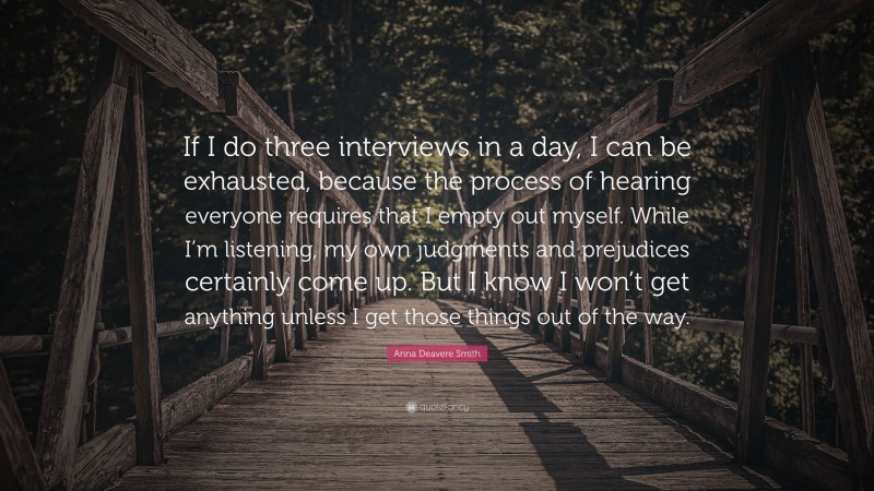 Anna Deavere Smith Quote: “If I do three interviews in a day, I can be exhausted, because the process of hearing everyone requires that I empty out myself. While I’m listening, my own judgments and prejudices certainly come up. But I know I won’t get anything unless I get those things out of the way.”