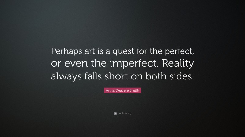 Anna Deavere Smith Quote: “Perhaps art is a quest for the perfect, or even the imperfect. Reality always falls short on both sides.”