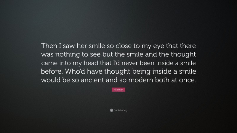 Ali Smith Quote: “Then I saw her smile so close to my eye that there was nothing to see but the smile and the thought came into my head that I’d never been inside a smile before. Who’d have thought being inside a smile would be so ancient and so modern both at once.”