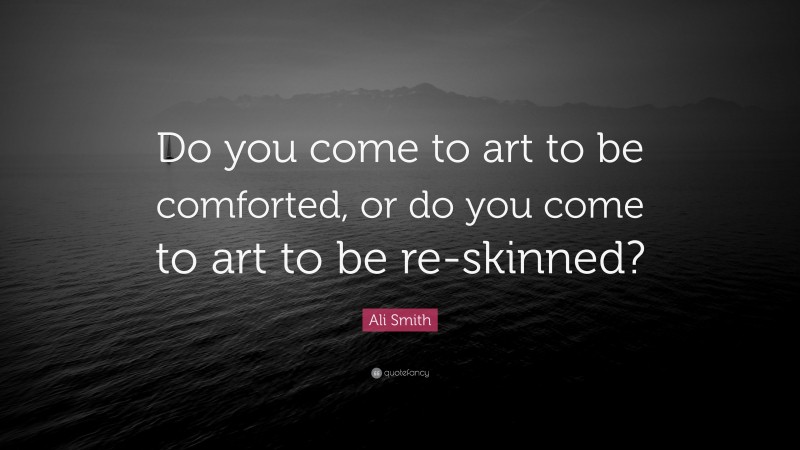 Ali Smith Quote: “Do you come to art to be comforted, or do you come to art to be re-skinned?”
