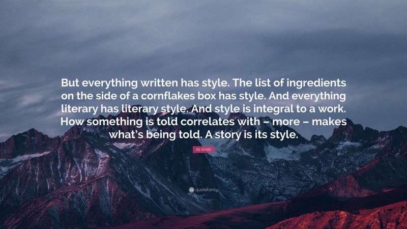 Ali Smith Quote: “But everything written has style. The list of ingredients on the side of a cornflakes box has style. And everything literary has literary style. And style is integral to a work. How something is told correlates with – more – makes what’s being told. A story is its style.”