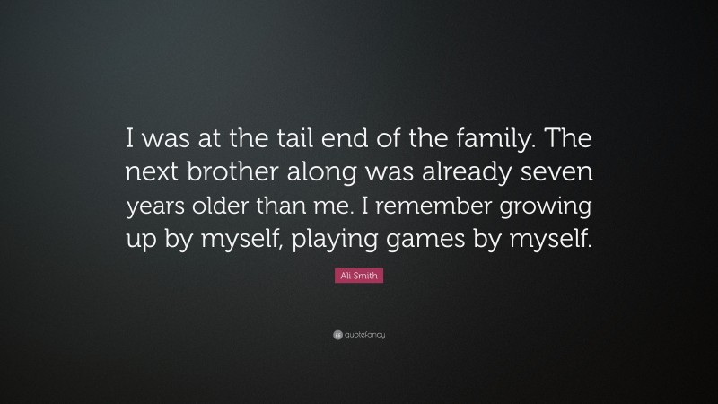 Ali Smith Quote: “I was at the tail end of the family. The next brother along was already seven years older than me. I remember growing up by myself, playing games by myself.”