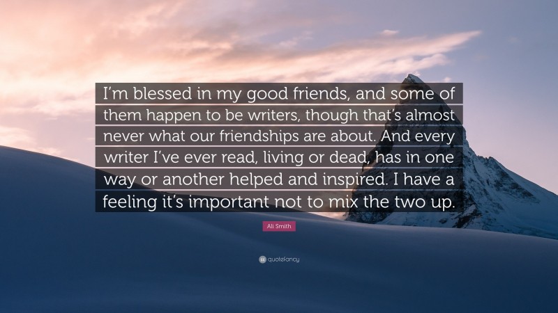 Ali Smith Quote: “I’m blessed in my good friends, and some of them happen to be writers, though that’s almost never what our friendships are about. And every writer I’ve ever read, living or dead, has in one way or another helped and inspired. I have a feeling it’s important not to mix the two up.”