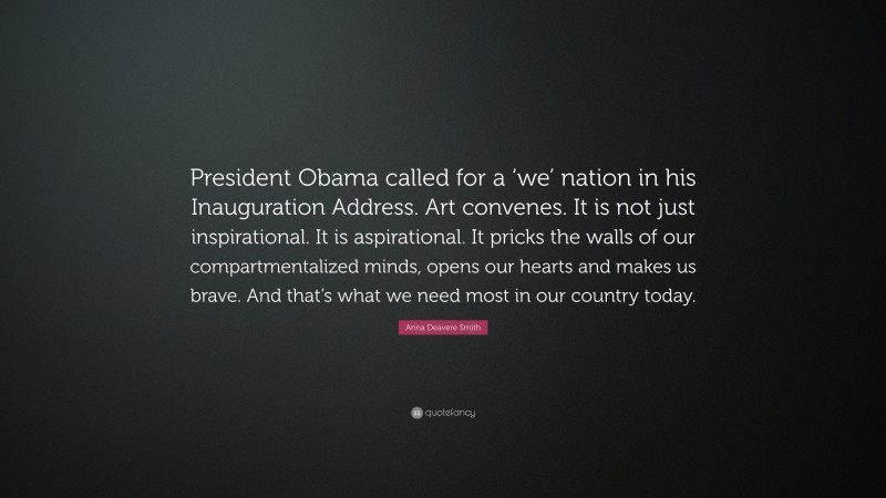 Anna Deavere Smith Quote: “President Obama called for a ‘we’ nation in his Inauguration Address. Art convenes. It is not just inspirational. It is aspirational. It pricks the walls of our compartmentalized minds, opens our hearts and makes us brave. And that’s what we need most in our country today.”